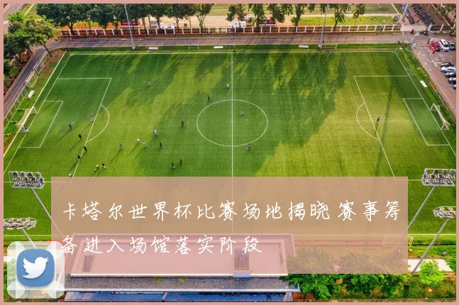 卡塔尔世界杯比赛场地揭晓 赛事筹备进入场馆落实阶段
