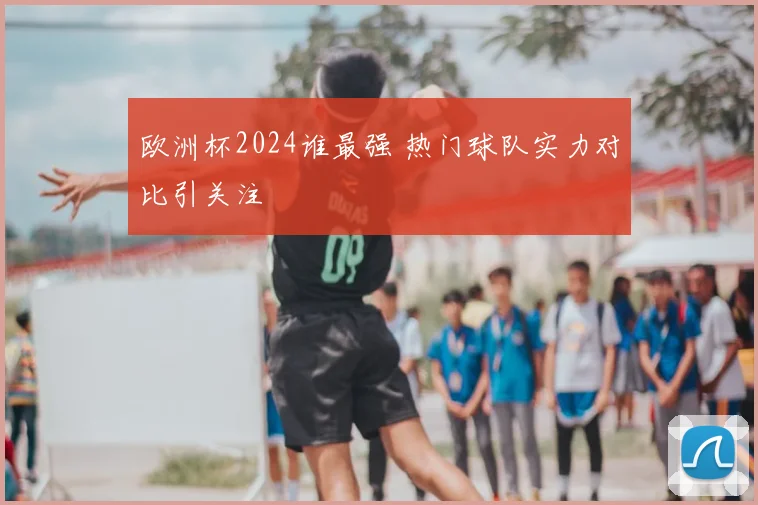 欧洲杯2024谁最强 热门球队实力对比引关注