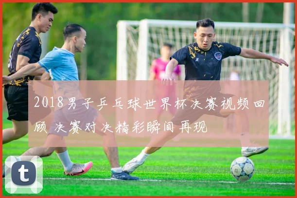 2018男子乒乓球世界杯决赛视频回顾 决赛对决精彩瞬间再现